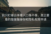 别只盯着云体育入口像不像，真正要看的是客服身份和隐私权限申请