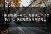 49tk那条线一对照，阿森纳上半场像换了队，关键是数据异常被盯上