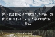 阿尔瓦雷斯被换下那刻全场愣住，理由更瞬间不淡定，有人拿49图库澳门那张