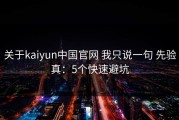 关于kaiyun中国官网 我只说一句 先验真：5个快速避坑