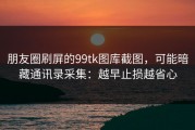 朋友圈刷屏的99tk图库截图，可能暗藏通讯录采集：越早止损越省心