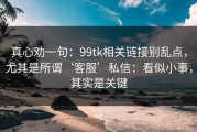 真心劝一句：99tk相关链接别乱点，尤其是所谓‘客服’私信：看似小事，其实是关键