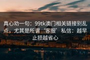 真心劝一句：99tk澳门相关链接别乱点，尤其是所谓‘客服’私信：越早止损越省心