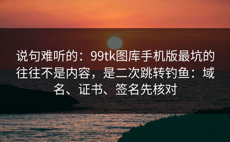 说句难听的：99tk图库手机版最坑的往往不是内容，是二次跳转钓鱼：域名、证书、签名先核对