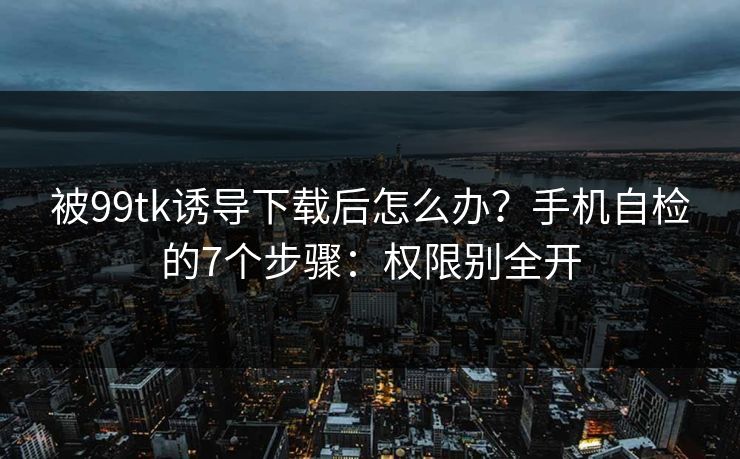 被99tk诱导下载后怎么办？手机自检的7个步骤：权限别全开