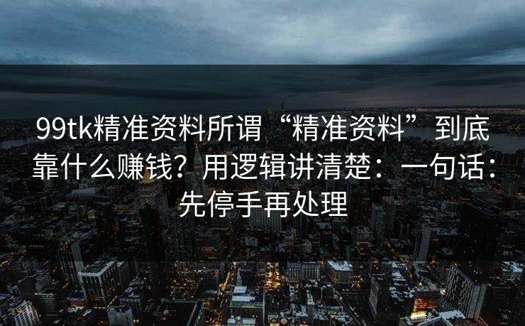 99tk精准资料所谓“精准资料”到底靠什么赚钱？用逻辑讲清楚：一句话：先停手再处理