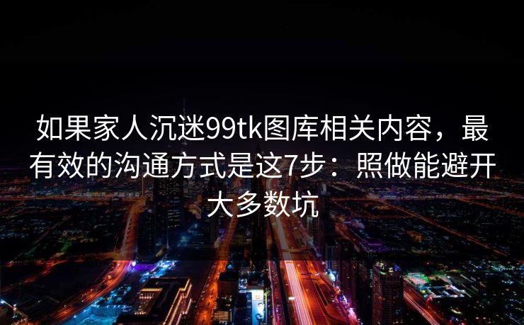 如果家人沉迷99tk图库相关内容,最有效的沟通方式是这7步:照做能避开大多数坑 如果家人沉迷99tk图库相关内容,最有效的沟通方式是这7步:照做能避开大多数坑