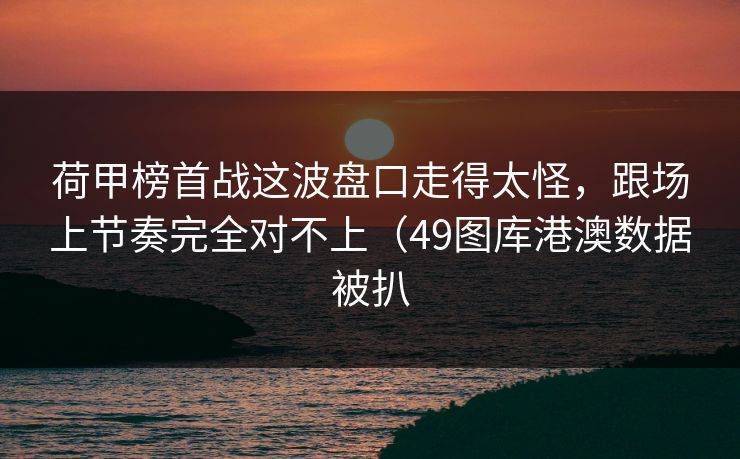 荷甲榜首战这波盘口走得太怪,跟场上节奏完全对不上(49图库港澳数据被扒 荷甲榜首战这波盘口走得太怪,跟场上节奏完全对不上(49图库港澳数据被扒