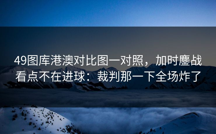 49图库港澳对比图一对照，加时鏖战看点不在进球：裁判那一下全场炸了