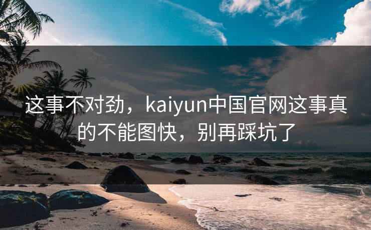 这事不对劲,kaiyun中国官网这事真的不能图快,别再踩坑了 这事不对劲,kaiyun中国官网这事真的不能图快,别再踩坑了