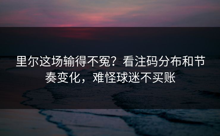 里尔这场输得不冤？看注码分布和节奏变化，难怪球迷不买账