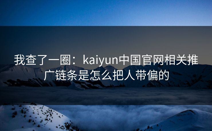 我查了一圈:kaiyun中国官网相关推广链条是怎么把人带偏的 我查了一圈:kaiyun中国官网相关推广链条是怎么把人带偏的