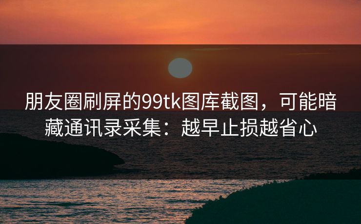 朋友圈刷屏的99tk图库截图，可能暗藏通讯录采集：越早止损越省心