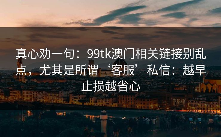 真心劝一句：99tk澳门相关链接别乱点，尤其是所谓‘客服’私信：越早止损越省心