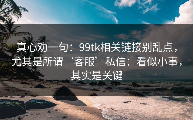 真心劝一句：99tk相关链接别乱点，尤其是所谓‘客服’私信：看似小事，其实是关键