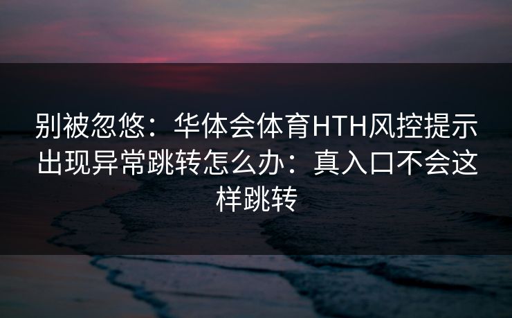 别被忽悠：华体会体育HTH风控提示出现异常跳转怎么办：真入口不会这样跳转