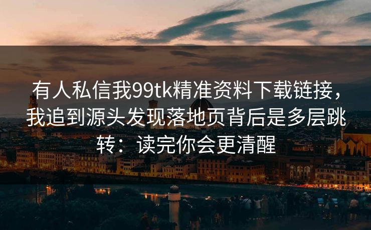 有人私信我99tk精准资料下载链接，我追到源头发现落地页背后是多层跳转：读完你会更清醒