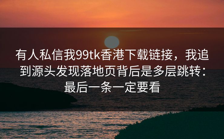 有人私信我99tk香港下载链接，我追到源头发现落地页背后是多层跳转：最后一条一定要看