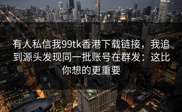 有人私信我99tk香港下载链接，我追到源头发现同一批账号在群发：这比你想的更重要