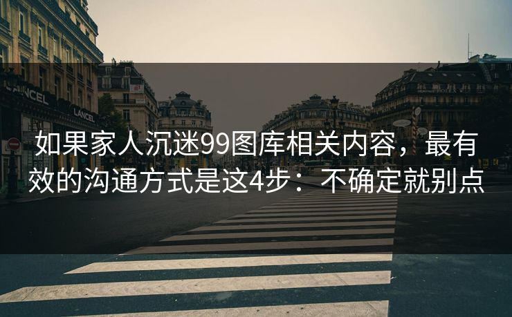 如果家人沉迷99图库相关内容，最有效的沟通方式是这4步：不确定就别点