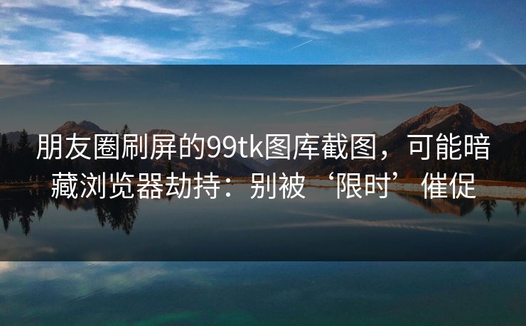 朋友圈刷屏的99tk图库截图，可能暗藏浏览器劫持：别被‘限时’催促