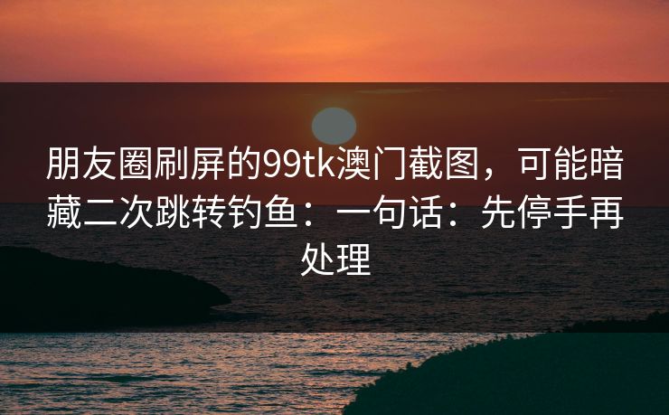 朋友圈刷屏的99tk澳门截图，可能暗藏二次跳转钓鱼：一句话：先停手再处理