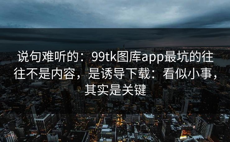 说句难听的：99tk图库app最坑的往往不是内容，是诱导下载：看似小事，其实是关键