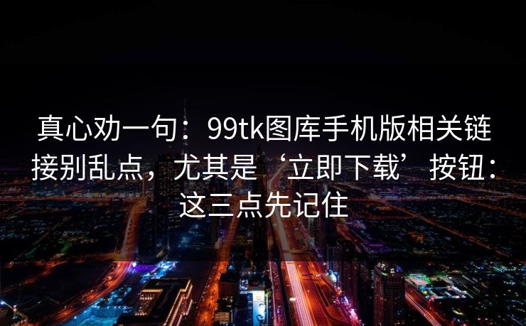 真心劝一句：99tk图库手机版相关链接别乱点，尤其是‘立即下载’按钮：这三点先记住